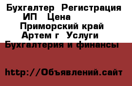 Бухгалтер. Регистрация ИП › Цена ­ 1 500 - Приморский край, Артем г. Услуги » Бухгалтерия и финансы   
